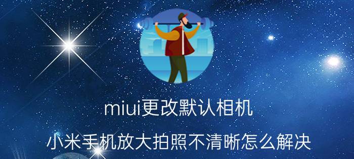 miui更改默认相机 小米手机放大拍照不清晰怎么解决？